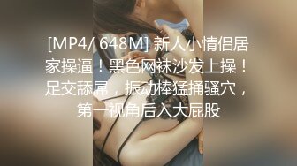 [MP4/ 648M] 新人小情侣居家操逼！黑色网袜沙发上操！足交舔屌，振动棒猛捅骚穴，第一视角后入大屁股