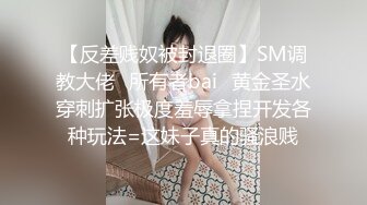 【反差贱奴被封退圈】SM调教大佬⭐所有者bai⭐黄金圣水穿刺扩张极度羞辱拿捏开发各种玩法=这妹子真的骚浪贱