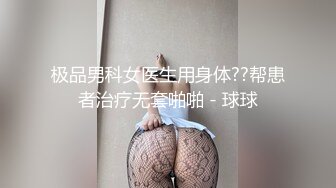 极品男科女医生用身体??帮患者治疗无套啪啪 - 球球