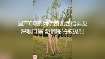 国产CD系列伪娘凯西给男友深喉口爆 激情啪啪被操射