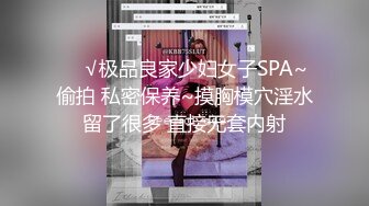 ❤️√极品良家少妇女子SPA~ 偷拍 私密保养~摸胸模穴淫水留了很多 直接无套内射