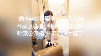 颜值美女和闺蜜一起69姿势互舔骚逼 假屌抽插小逼挺粉 骑乘位深插 多毛骚逼太骚了