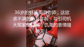 36岁的魅惑英语老师，这欲求不满的熟女年龄，勾引司机大哥家里打炮，饥渴的表情骚破天！