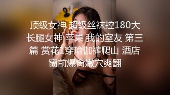 顶级女神 超级丝袜控180大长腿女神 苹果 我的室友 第三篇 赏花1穿瑜伽裤爬山 酒店窗前爆肏嫩穴爽翻