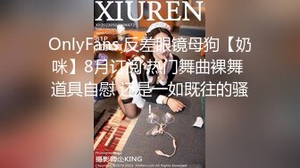 OnlyFans 反差眼镜母狗【奶咪】8月订阅 热门舞曲裸舞 道具自慰 还是一如既往的骚！