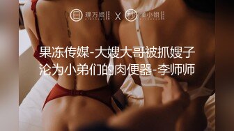 果冻传媒-大嫂大哥被抓嫂子沦为小弟们的肉便器-李师师