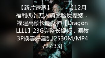 【新片速遞】⚫️⚫️【12月福利⑤】万人骑露脸反差婊，福建高颜长腿女神【DragonLLLL】23G完整长视频，调教3P换妻好淫乱[2530M/MP4/27:33]