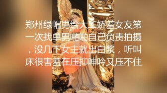 郑州绿帽男给大二娇羞女友第一次找单男啪啪自己负责拍摄，没几下女主就出白浆，听叫床很害羞在压抑呻吟又压不住