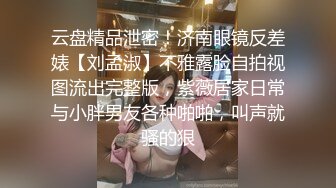 云盘精品泄密！济南眼镜反差婊【刘孟淑】不雅露脸自拍视图流出完整版，紫薇居家日常与小胖男友各种啪啪，叫声就骚的狠