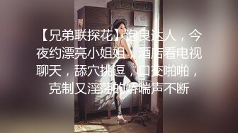 【兄弟联探花】泡良达人，今夜约漂亮小姐姐，酒店看电视聊天，舔穴挑逗，口交啪啪，克制又淫荡的娇喘声不断