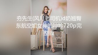 夯先生(风月老司机)d奶翘臀东航空姐女神的呻吟720p完整版