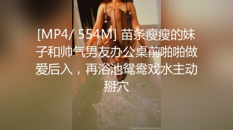 [MP4/ 554M] 苗条瘦瘦的妹子和帅气男友办公桌前啪啪做爱后入，再浴池鸳鸯戏水主动掰穴