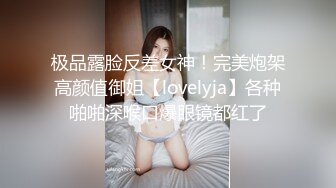 极品露脸反差女神！完美炮架高颜值御姐【lovelyja】各种啪啪深喉口爆眼镜都红了