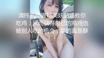 清纯高颜值TS美妖涵涵教你吃鸡，从而获得自己的鸡鸡也被别人吃的机会，舔的真是酥！！