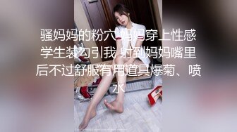 骚妈妈的粉穴 妈妈穿上性感学生装勾引我 射到妈妈嘴里后不过舒服有用道具爆菊、喷水