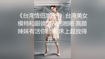 《台湾情侣泄密》  台湾美女模特和眼镜男友啪啪啪 高颜辣妹有活你就来 床上超放得开！