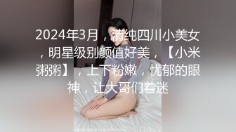 2024年3月，清纯四川小美女，明星级别颜值好美，【小米粥粥】，上下粉嫩，忧郁的眼神，让大哥们着迷