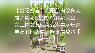 【贵阳方言】贵阳肌肉纹身大屌帅哥与他的模特女友流出，女王样女友反差变态喜欢玩弄男友肛门大屌还能夹屌喷水【第一弹】