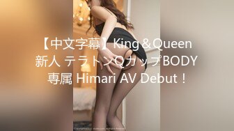 【中文字幕】King＆Queen 新人 テラトンQカップBODY 専属 Himari AV Debut！