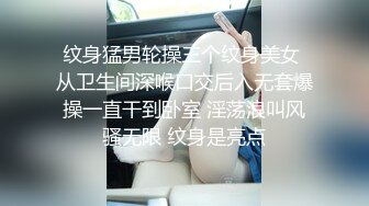 纹身猛男轮操三个纹身美女 从卫生间深喉口交后入无套爆操一直干到卧室 淫荡浪叫风骚无限 纹身是亮点