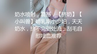 奶水喷射，震撼，【挤奶】【小叫兽】哺乳期小少妇，天天奶水，挤不完到处流，刮毛自慰喷血推荐