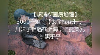 ♈ ♈ ♈ 【超清AI画质增强】，3000一炮，【太子探花】，川妹子相遇在上海，坚挺美乳，黑乎乎