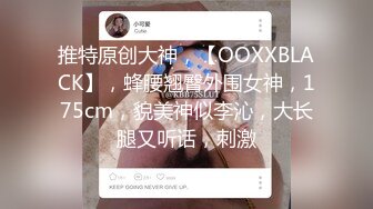 推特原创大神，【OOXXBLACK】，蜂腰翘臀外围女神，175cm，貌美神似李沁，大长腿又听话，刺激