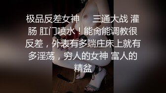 极品反差女神❤️三通大战 灌肠 肛门喷水！能肏能调教很反差，外表有多端庄床上就有多淫荡，穷人的女神 富人的精盆