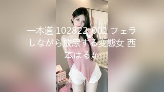 一本道 102822_001 フェラしながら放尿する変態女 西本はるか