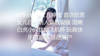 kcf9.com-女儿婷宝 首次欣赏女儿自慰诱人紧致裂缝 湿嫩白虎小穴犹如飞机杯 玩具快乐的震感 极品阴户