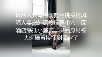 极品人妻母狗调教高挑身材风骚人妻户外调教玩弄小穴，回酒店爆插小骚穴，极品身材被大肉棒直接捅到子宫了