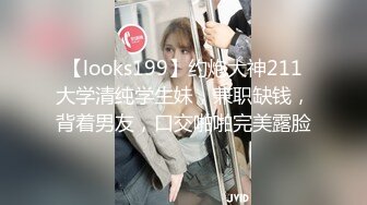 【looks199】约炮大神211大学清纯学生妹，兼职缺钱，背着男友，口交啪啪完美露脸