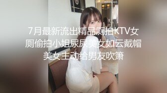 7月最新流出精品厕拍KTV女厕偷拍小姐尿尿美女如云戴帽美女主动给男友吹箫