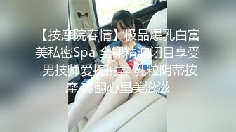 【按摩院春情】极品爆乳白富美私密Spa 全裸精油闭目享受 男技师爱抚挑弄 乳粒阴蒂按摩 爽翻心里美滋滋