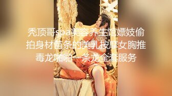 秃顶哥spa美容养生馆嫖妓偷拍身材苗条的美乳按摩女胸推毒龙啪啪一条龙全套服务