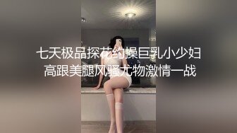 七天极品探花约操巨乳小少妇 高跟美腿风骚尤物激情一战