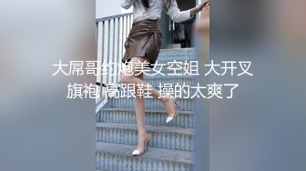 大屌哥约炮美女空姐 大开叉旗袍 高跟鞋 操的太爽了