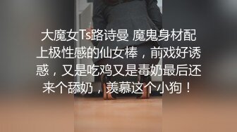 大魔女Ts路诗曼 魔鬼身材配上极性感的仙女棒，前戏好诱惑，又是吃鸡又是毒奶最后还来个舔奶，羡慕这个小狗！