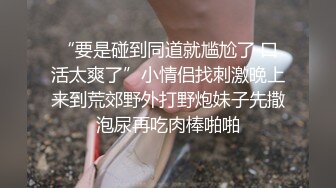 “要是碰到同道就尴尬了 口活太爽了”小情侣找刺激晚上来到荒郊野外打野炮妹子先撒泡尿再吃肉棒啪啪