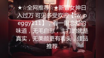 ★☆全网推荐☆★新晋女神日入过万 可见多受欢迎【tw_peggy111】，看一眼恋爱的味道，无毛自慰，主打的就是真实，无美颜更有看头，佳品推荐