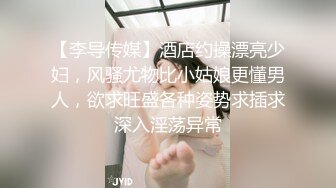 【李导传媒】酒店约操漂亮少妇，风骚尤物比小姑娘更懂男人，欲求旺盛各种姿势求插求深入淫荡异常