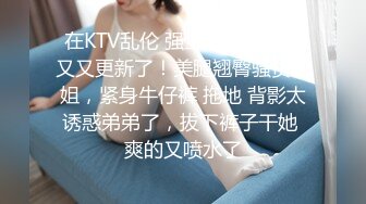 在KTV乱伦 强上姐姐后续又又又更新了！美腿翘臀骚货姐姐，紧身牛仔裤 拖地 背影太诱惑弟弟了，拔下裤子干她 爽的又喷水了