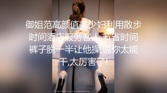 御姐范高颜值美少妇利用散步时间酒店服务客人,节省时间裤子脱一半让他操,说你太能干,太厉害了!