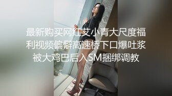 最新购买网红艾小青大尺度福利视频偏僻高速桥下口爆吐浆被大鸡巴后入SM捆绑调教