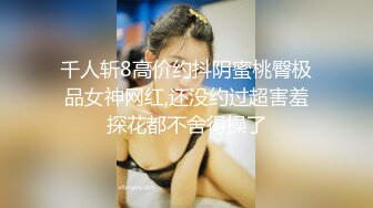 千人斩8高价约抖阴蜜桃臀极品女神网红,还没约过超害羞探花都不舍得操了