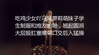 吃鸡少女吖马尾萝莉萌妹子学生制服和炮友啪啪，翘起圆润大屁股肛塞爆菊口交后入猛操