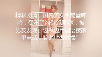 精彩剧情，国内美女听隔壁呻吟，受不了沟引邻居XX，被男友发现，边操边用国语接家里电话，骗说“做体操”