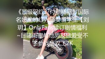 《顶级网红??付费精品》国际名媛推特红人骚女留学生【刘玥】OnlyFans续订剧情福利~目睹闺蜜与他男友做爱受不了参战玩双飞2K