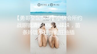 【勇哥全国探花】小伙会所约战眼镜清纯00后小妹妹，苗条玲珑小翘臀疯狂抽插