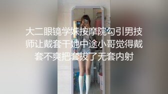 大二眼镜学妹按摩院勾引男技师让戴套干她中途小哥觉得戴套不爽把套拔了无套内射